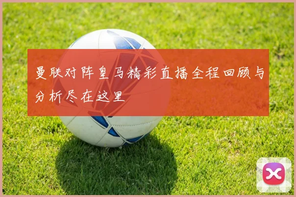 曼联对阵皇马精彩直播全程回顾与分析尽在这里