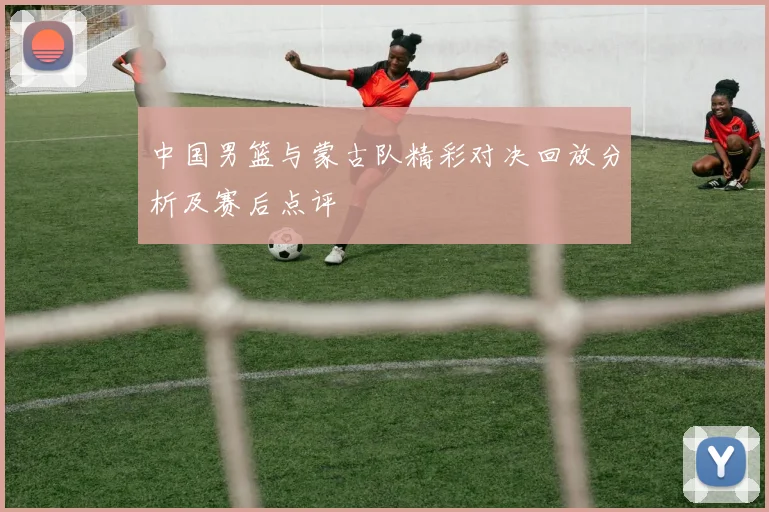 中国男篮与蒙古队精彩对决回放分析及赛后点评