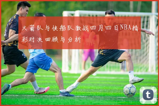 火箭队与快船队激战四月四日NBA精彩对决回顾与分析