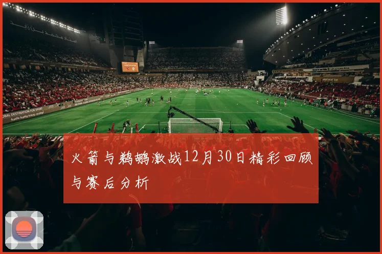 火箭与鹈鹕激战12月30日精彩回顾与赛后分析