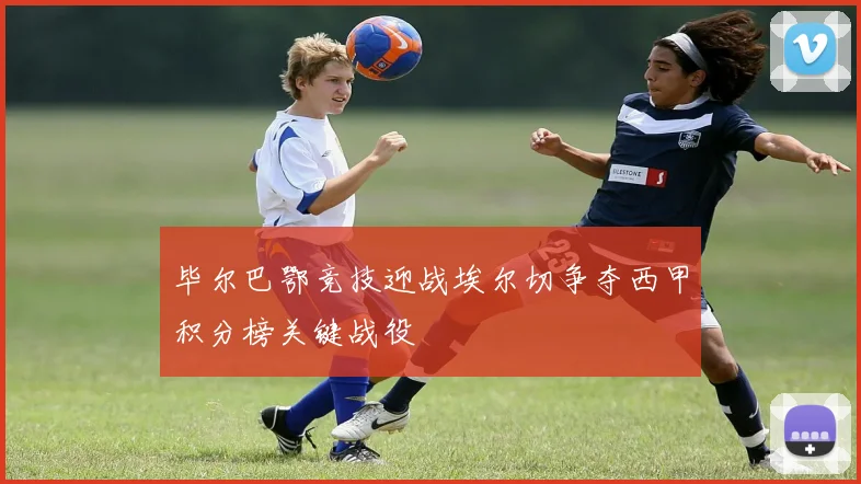 毕尔巴鄂竞技迎战埃尔切争夺西甲积分榜关键战役