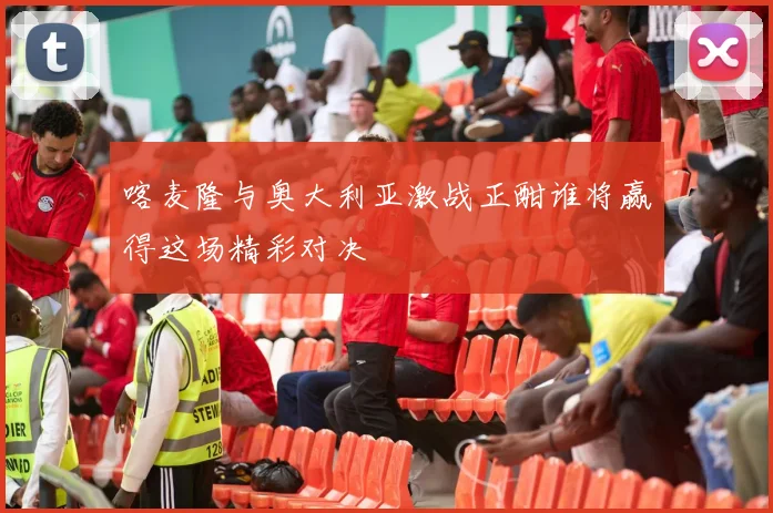 喀麦隆与奥大利亚激战正酣谁将赢得这场精彩对决