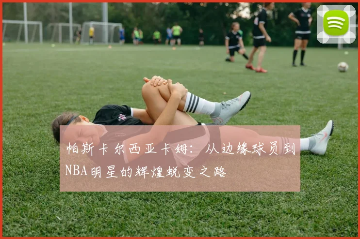 帕斯卡尔西亚卡姆：从边缘球员到NBA明星的辉煌蜕变之路