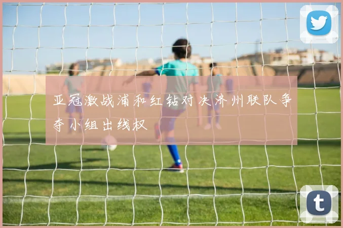 亚冠激战浦和红钻对决济州联队争夺小组出线权