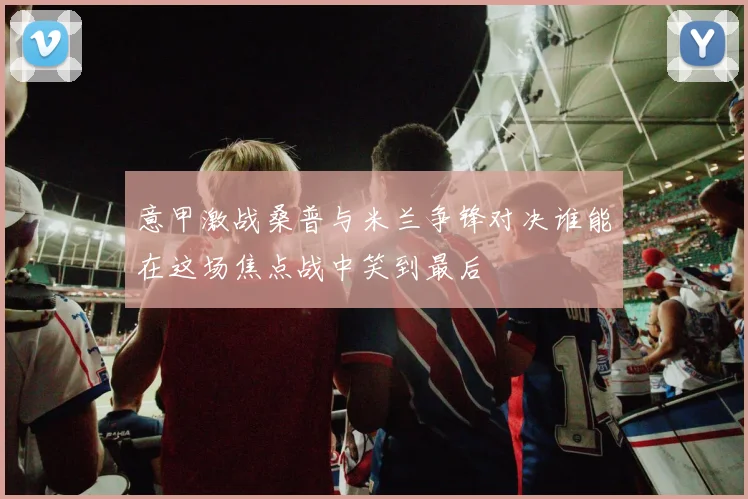 意甲激战桑普与米兰争锋对决谁能在这场焦点战中笑到最后