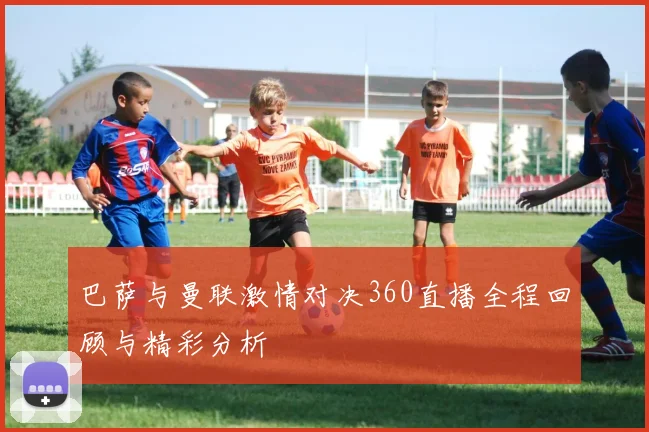 巴萨与曼联激情对决360直播全程回顾与精彩分析