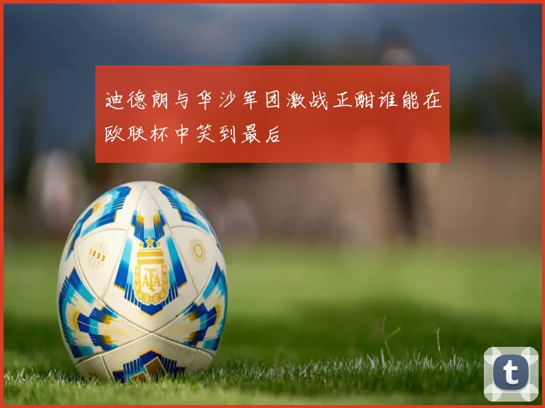 迪德朗与华沙军团激战正酣谁能在欧联杯中笑到最后