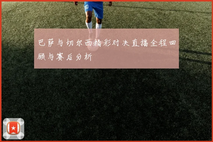 巴萨与切尔西精彩对决直播全程回顾与赛后分析