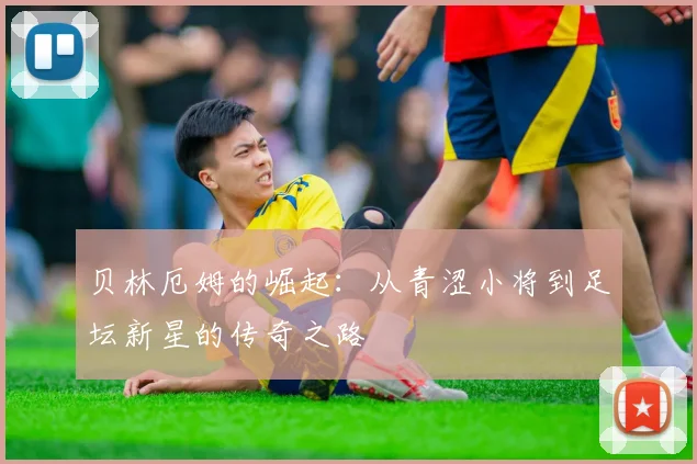 贝林厄姆的崛起：从青涩小将到足坛新星的传奇之路