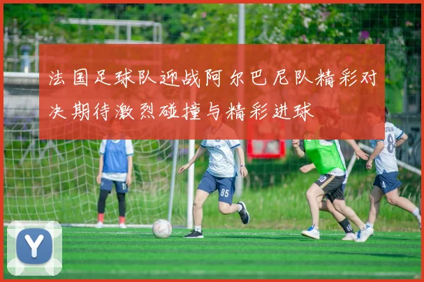 法国足球队迎战阿尔巴尼队精彩对决期待激烈碰撞与精彩进球