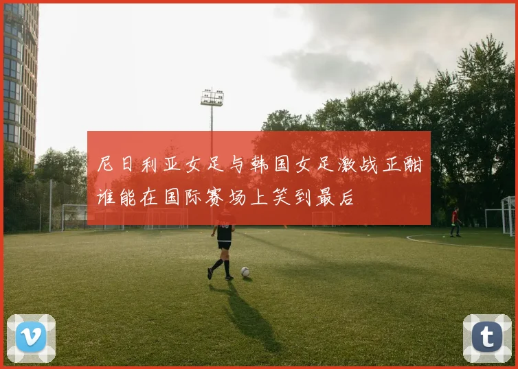 尼日利亚女足与韩国女足激战正酣谁能在国际赛场上笑到最后