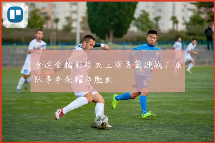 全运会精彩对决上海男篮迎战广东队争夺荣耀与胜利