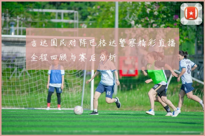 吉达国民对阵巴格达警察精彩直播全程回顾与赛后分析