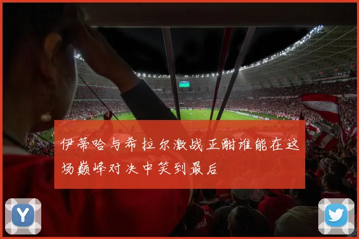伊蒂哈与希拉尔激战正酣谁能在这场巅峰对决中笑到最后