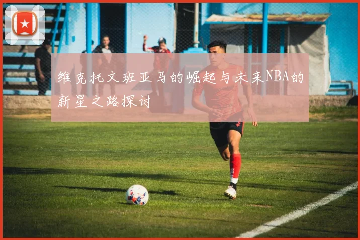 维克托文班亚马的崛起与未来NBA的新星之路探讨