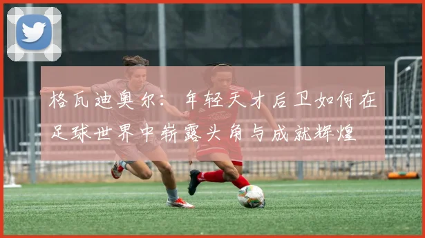 格瓦迪奥尔：年轻天才后卫如何在足球世界中崭露头角与成就辉煌