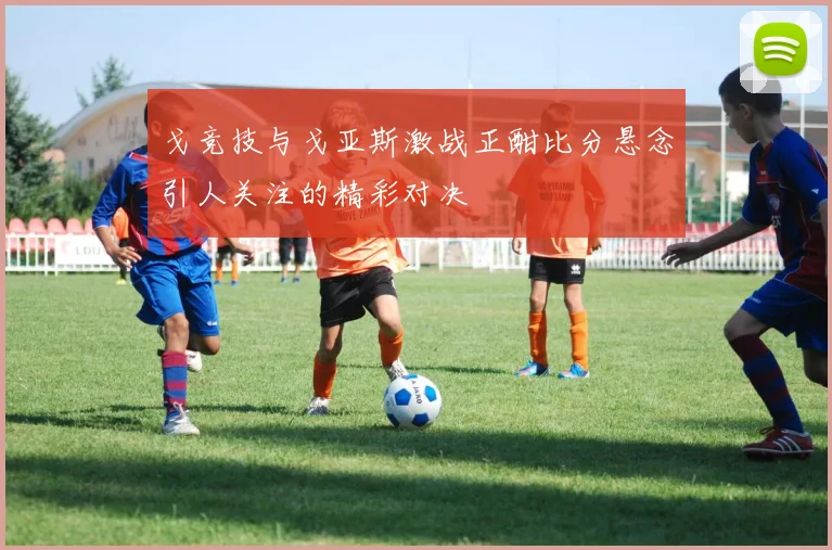戈竞技与戈亚斯激战正酣比分悬念引人关注的精彩对决