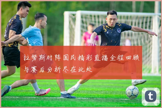 拉努斯对阵国民精彩直播全程回顾与赛后分析尽在此处