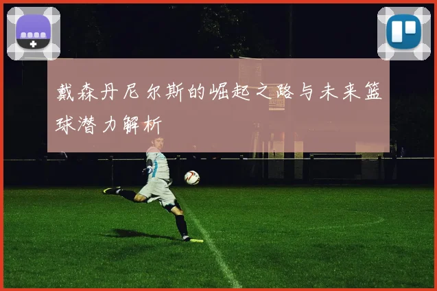 戴森丹尼尔斯的崛起之路与未来篮球潜力解析