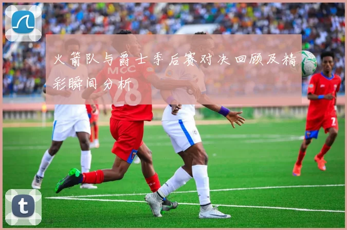 火箭队与爵士季后赛对决回顾及精彩瞬间分析