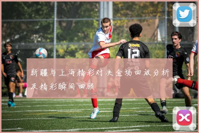 新疆与上海精彩对决全场回放分析及精彩瞬间回顾