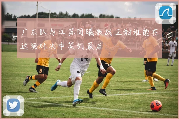 广东队与江苏同曦激战正酣谁能在这场对决中笑到最后
