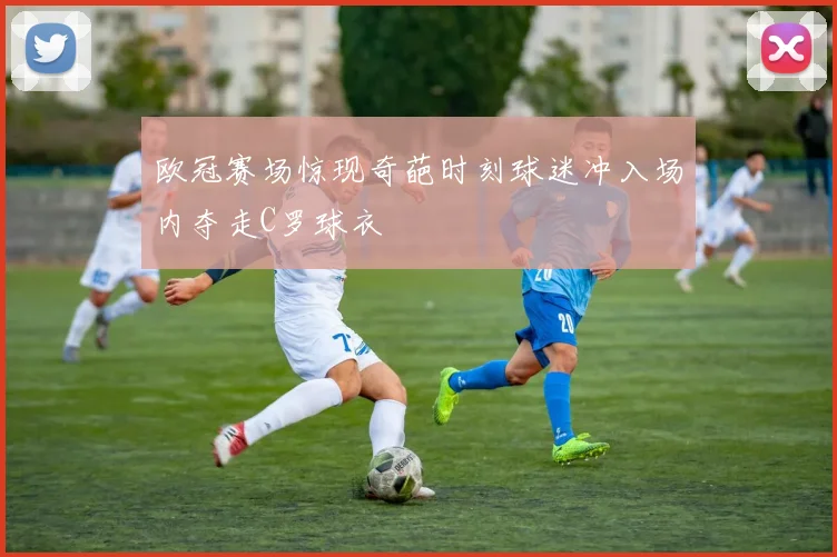 欧冠赛场惊现奇葩时刻球迷冲入场内夺走C罗球衣