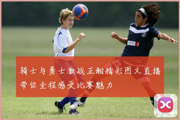 骑士与勇士激战正酣精彩图文直播带你全程感受比赛魅力