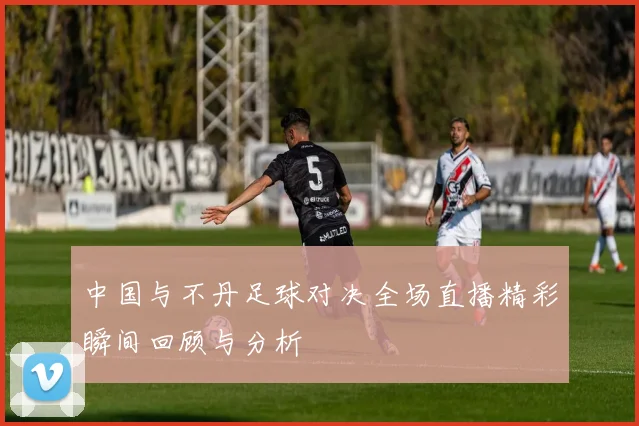 中国与不丹足球对决全场直播精彩瞬间回顾与分析