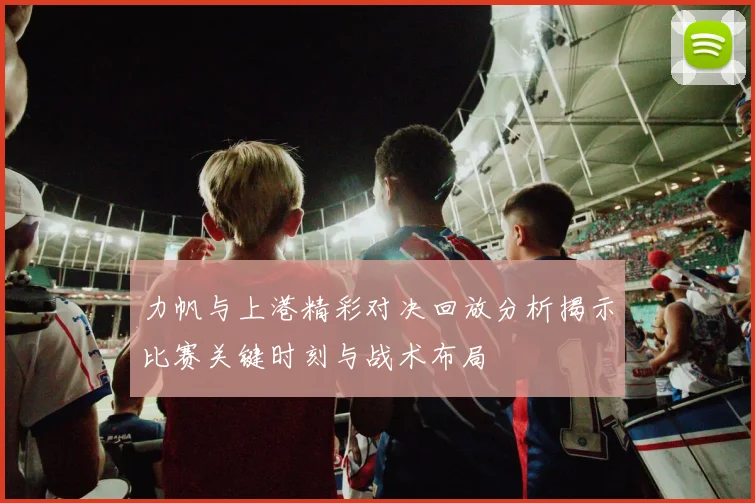 力帆与上港精彩对决回放分析揭示比赛关键时刻与战术布局