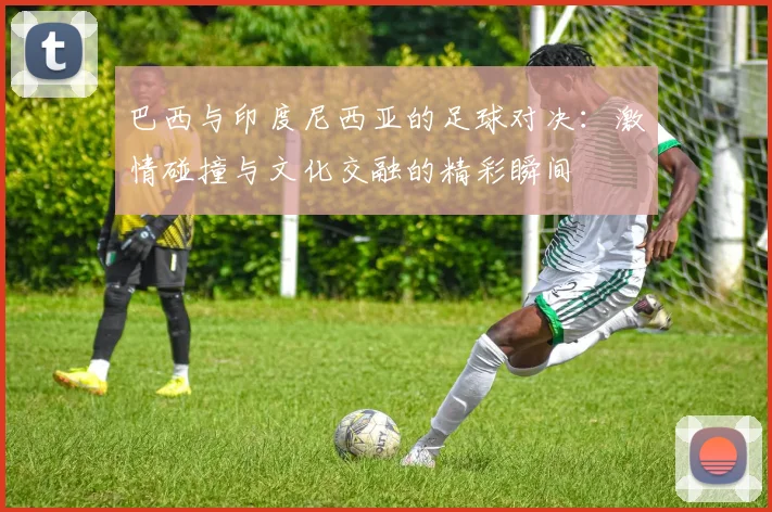 巴西与印度尼西亚的足球对决：激情碰撞与文化交融的精彩瞬间