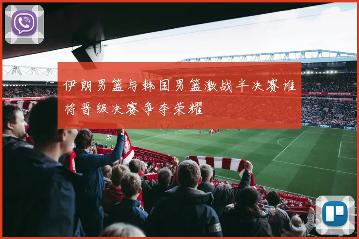 伊朗男篮与韩国男篮激战半决赛谁将晋级决赛争夺荣耀