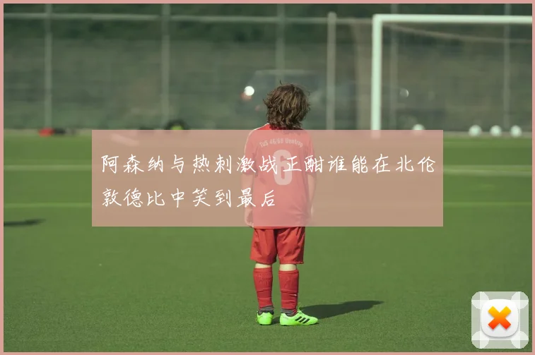 阿森纳与热刺激战正酣谁能在北伦敦德比中笑到最后